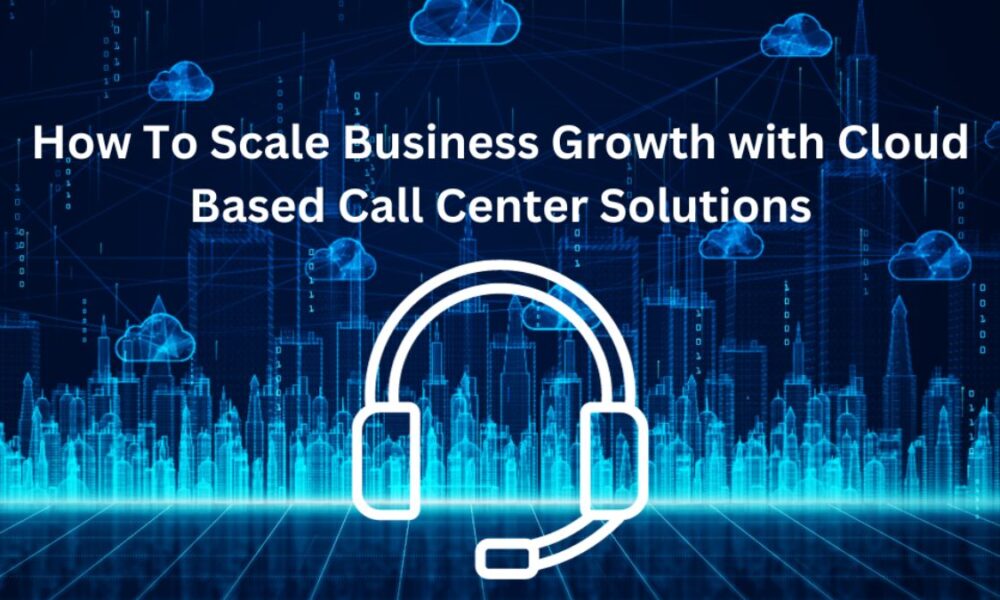 How To Scale Business Growth with Cloud-Based Call Center Solutions
