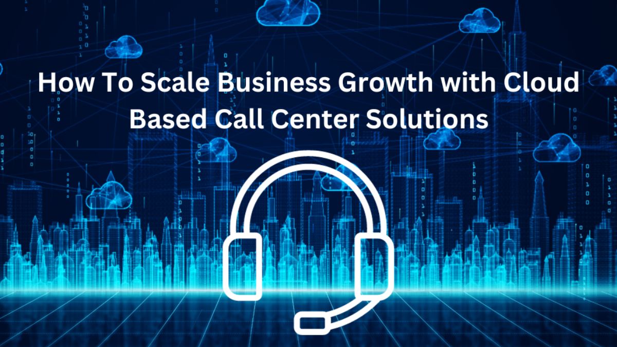 How To Scale Business Growth with Cloud-Based Call Center Solutions